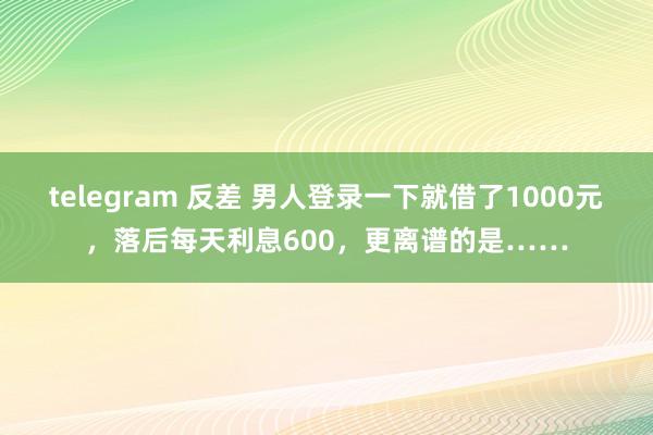 telegram 反差 男人登录一下就借了1000元，落后每天利息600，更离谱的是……