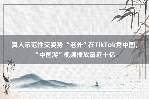 真人示范性交姿势 “老外”在TikTok秀中国，“中国游”视频播放量近十亿