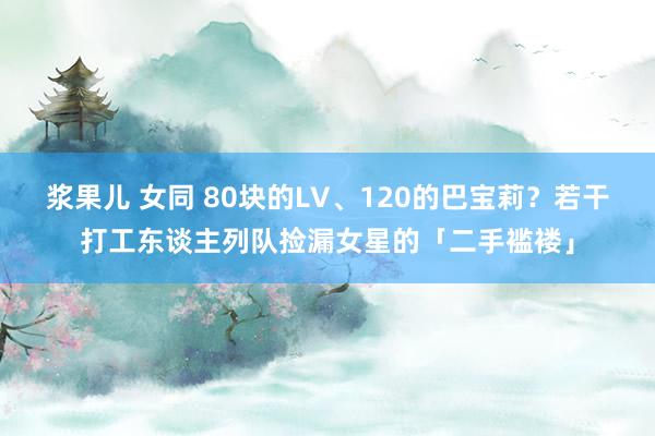 浆果儿 女同 80块的LV、120的巴宝莉？若干打工东谈主列队捡漏女星的「二手褴褛」