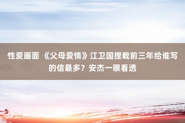 性爱画面 《父母爱情》江卫国捏戟前三年给谁写的信最多？安杰一眼看透