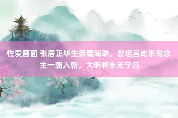 性爱画面 张居正毕生毋庸海瑞，曾坦言此东说念主一朝入朝，大明将永无宁日
