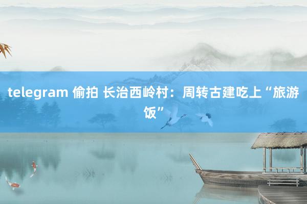 telegram 偷拍 长治西岭村：周转古建吃上“旅游饭”