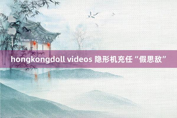 hongkongdoll videos 隐形机充任“假思敌”