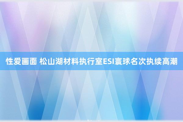 性爱画面 松山湖材料执行室ESI寰球名次执续高潮