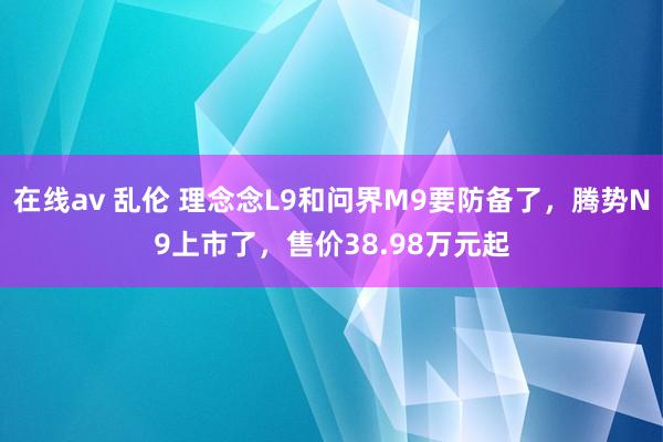 在线av 乱伦 理念念L9和问界M9要防备了，腾势N9上市了，售价38.98万元起