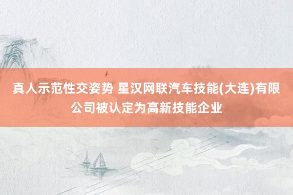 真人示范性交姿势 星汉网联汽车技能(大连)有限公司被认定为高新技能企业